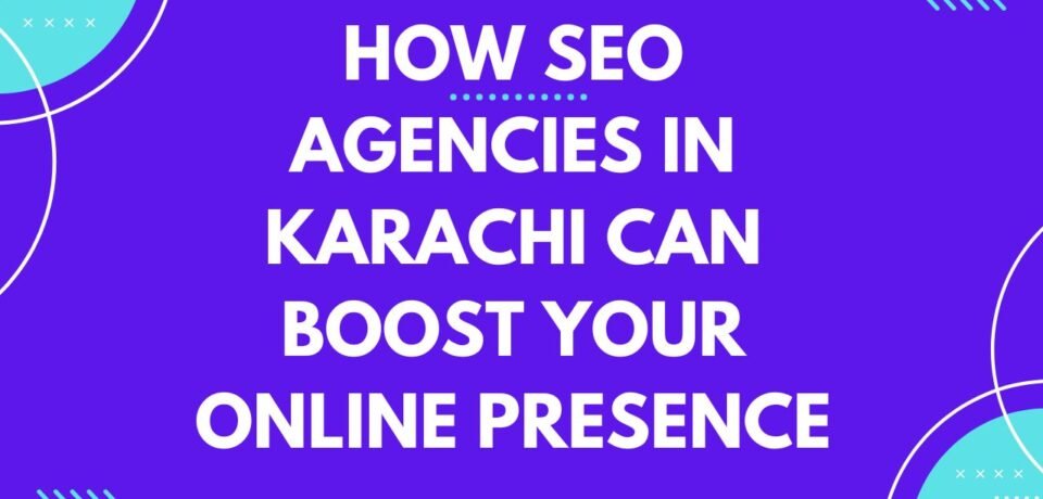 How SEO Agencies in Karachi Can Boost Your Online Presence